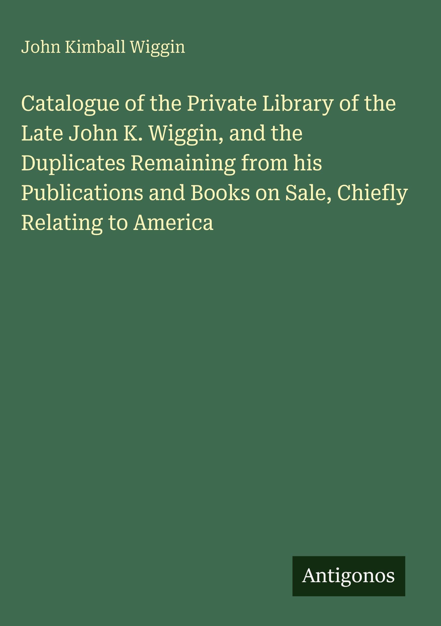 Catalogue of the Private Library of the Late John K. Wiggin, and the Duplicates Remaining from his Publications and Books on Sale, Chiefly Relating to America