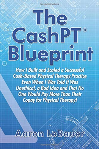 The CashPT® Blueprint: How I Built and Scaled a Successful Cash-Based Physical Therapy Practice Even When I Was Told It Was Unethical, a Bad Idea and ... More Than Their Copay for Physical Therapy!
