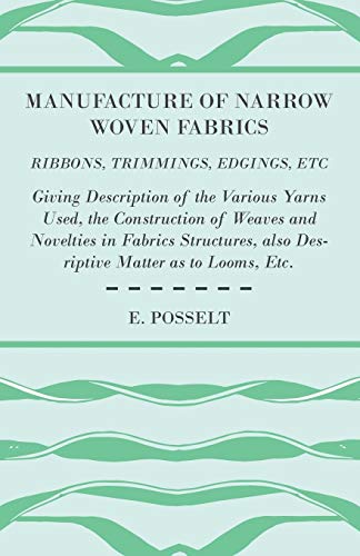 Manufacture of Narrow Woven Fabrics - Ribbons, Trimmings, Edgings, Etc. - Giving Description of the Various Yarns Used, the Construction of Weaves and ... also Desriptive Matter as to Looms, Etc.