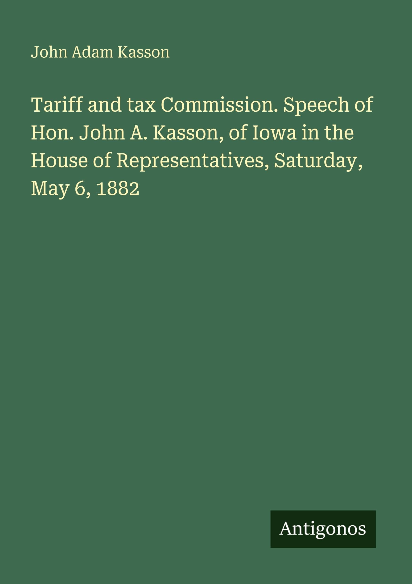 Tariff and tax Commission. Speech of Hon. John A. Kasson, of Iowa in the House of Representatives, Saturday, May 6, 1882