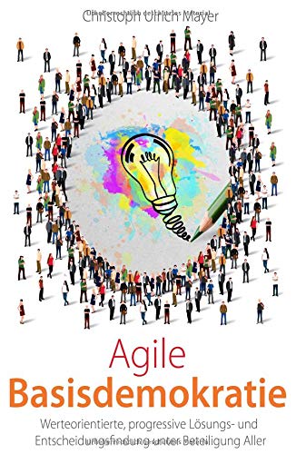 Agile Basisdemokratie: Werteorientierte, progressive Lösungs- und Entscheidungsfindung unter Beteiligung Aller