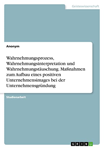 Wahrnehmungsprozess, Wahrnehmungsinterpretation und Wahrnehmungstäuschung. Maßnahmen zum Aufbau eines positiven Unternehmensimages bei der Unternehmensgründung