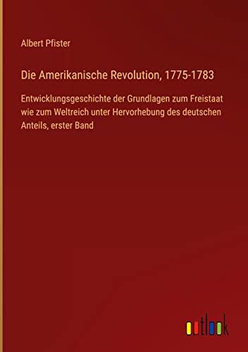 Die Amerikanische Revolution, 1775-1783: Entwicklungsgeschichte der Grundlagen zum Freistaat wie zum Weltreich unter Hervorhebung des deutschen Anteils, erster Band
