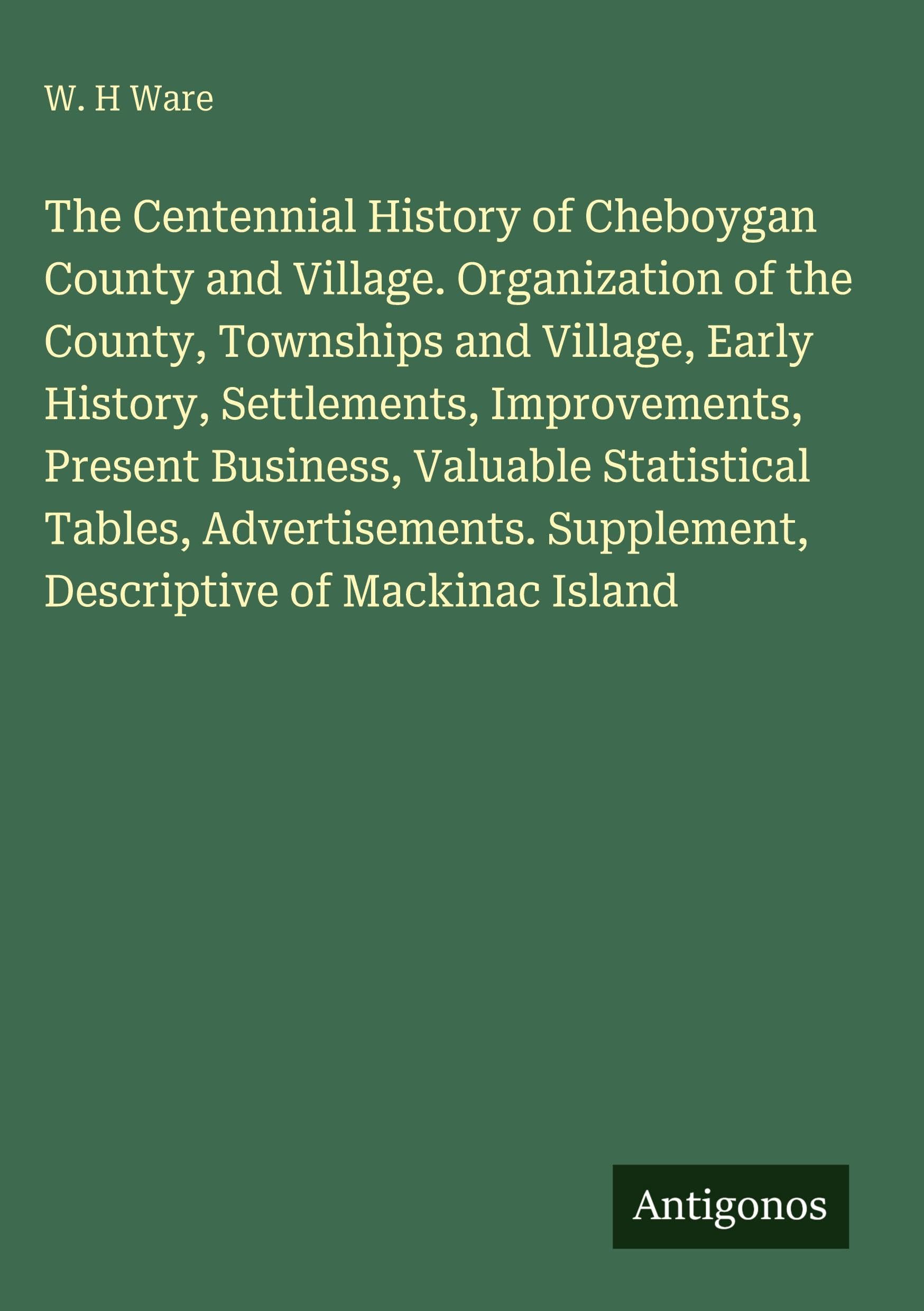 The Centennial History of Cheboygan County and Village. Organization of the County, Townships and Village, Early History, Settlements, Improvements, ... Supplement, Descriptive of Mackinac Island