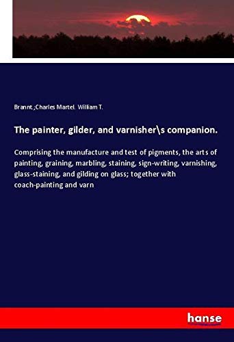 The painter, gilder, and varnishers companion.: Comprising the manufacture and test of pigments, the arts of painting, graining, marbling, staining, ... glass; together with coach-painting and varn