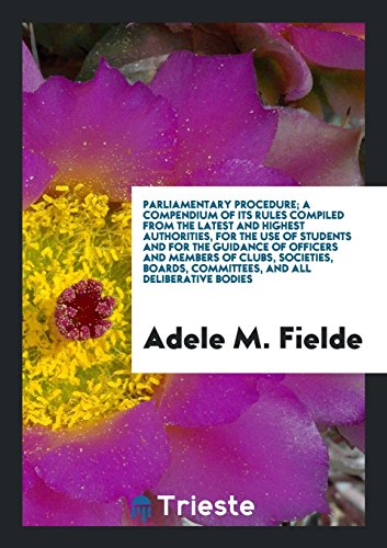 Parliamentary Procedure; A Compendium of Its Rules Compiled from the Latest and Highest Authorities, for the Use of Students and for the Guidance of ... Committees, and All Deliberative Bodies