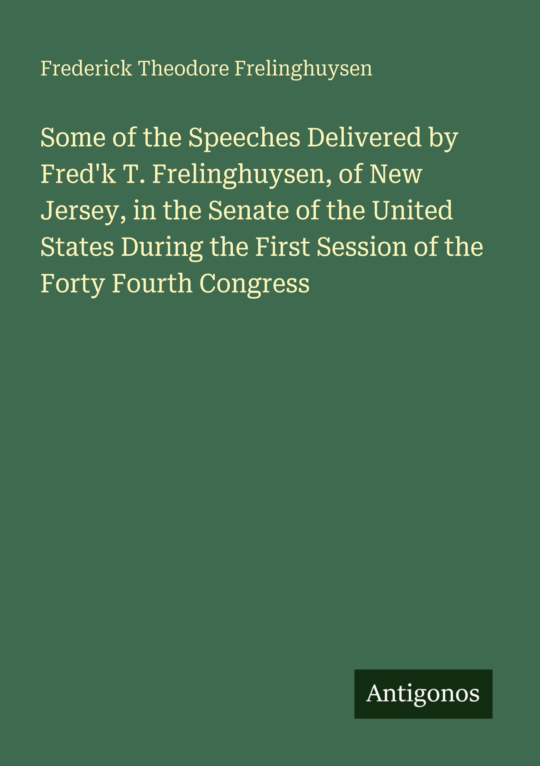 Some of the Speeches Delivered by Fred'k T. Frelinghuysen, of New Jersey, in the Senate of the United States During the First Session of the Forty Fourth Congress