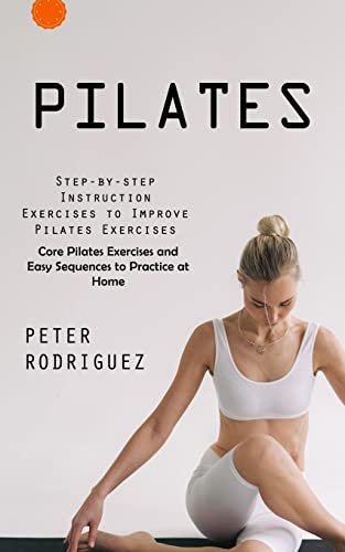 Pilates: Step-by-step Instruction Exercises to Improve Pilates Exercises (Core Pilates Exercises and Easy Sequences to Practice at Home): Step-by-step ... Exercises and Easy Sequences to Practic