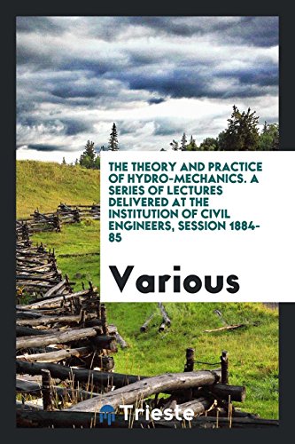 The Theory and Practice of Hydro-Mechanics. A Series of Lectures Delivered at the Institution of Civil Engineers, Session 1884-85