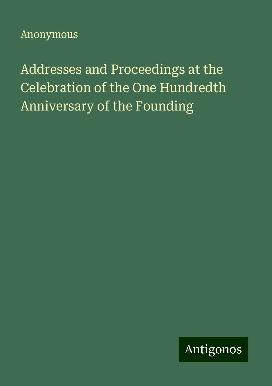 Addresses and Proceedings at the Celebration of the One Hundredth Anniversary of the Founding