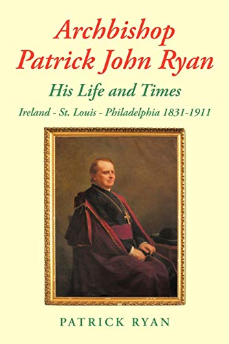 Archbishop Patrick John Ryan His Life and Times: Ireland - St. Louis - Philadelphia 1831-1911