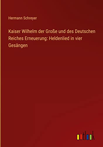 Kaiser Wilhelm der Große und des Deutschen Reiches Erneuerung: Heldenlied in vier Gesängen