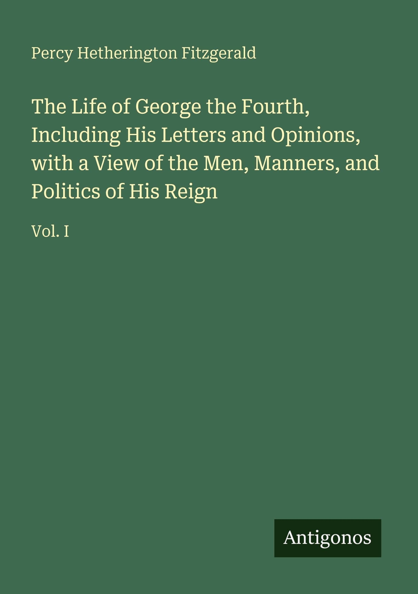 The Life of George the Fourth, Including His Letters and Opinions, with a View of the Men, Manners, and Politics of His Reign: Vol. I