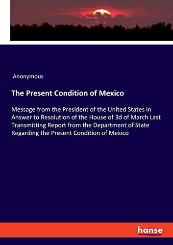 The Present Condition of Mexico: Message from the President of the United States in Answer to Resolution of the House of 3d of March Last Transmitting ... Regarding the Present Condition of Mexico