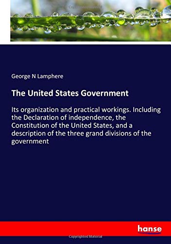 The United States Government: Its organization and practical workings. Including the Declaration of independence, the Constitution of the United ... the three grand divisions of the government