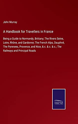 A Handbook for Travellers in France: Being a Guide to Normandy, Brittany; The Rivers Seine, Loire, Rhône, and Gardonne; The French Alps, Dauphné, The ... & c. & c.; The Railways and Principal Roads
