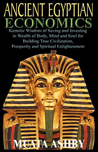 ANCIENT EGYPTIAN ECONOMICS Kemetic Wisdom of Saving and Investing in Wealth of Body, Mind, and Soul for Building True Civilization, Prosperity and Spiritual Enlightenment