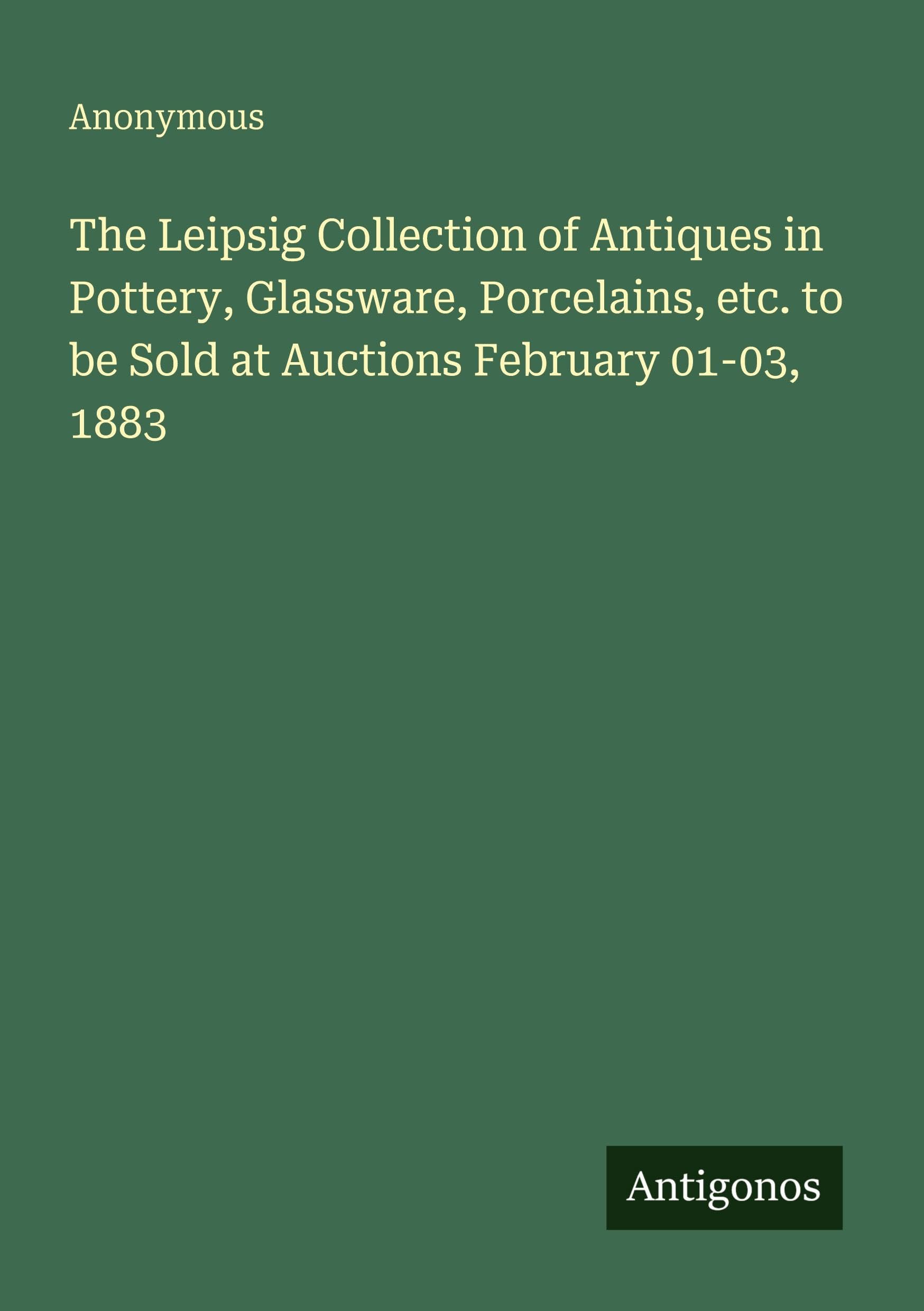 The Leipsig Collection of Antiques in Pottery, Glassware, Porcelains, etc. to be Sold at Auctions February 01-03, 1883