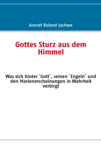 Gottes Sturz aus dem Himmel: Was sich hinter `Gott', seinen `Engeln' und den Marienerscheinungen in Wahrheit verbirgt