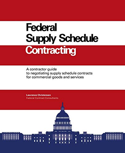 Federal Supply Schedule Contracting: A Contractor Guide to Negotiating Supply Schedule Contracts for Commercial Goods and Services
