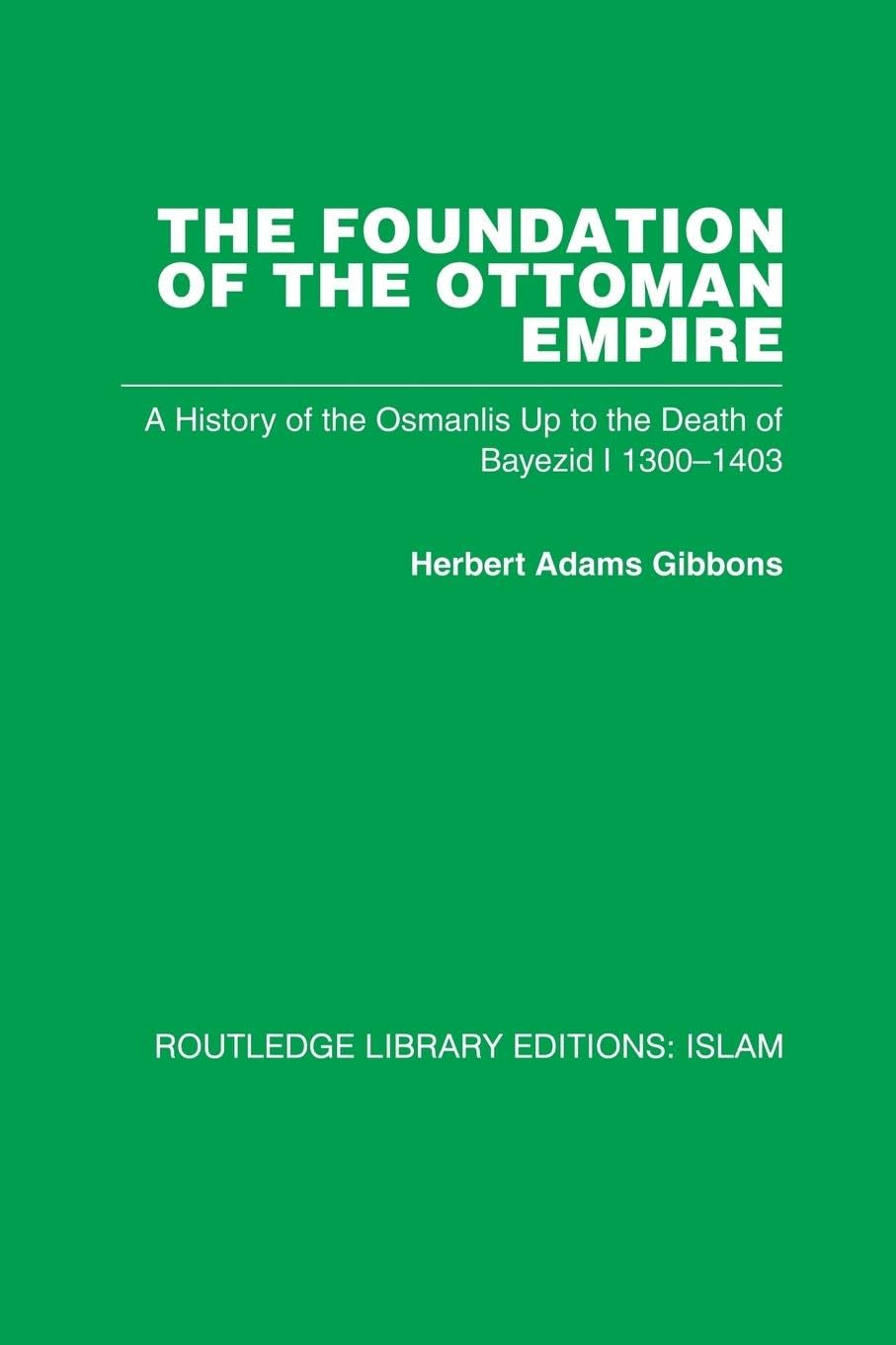 The Foundation of the Ottoman Empire: A History of the Osmanlis Up To the Death of Bayezid I 1300-1403 (Routledge Library Editions: Islam)