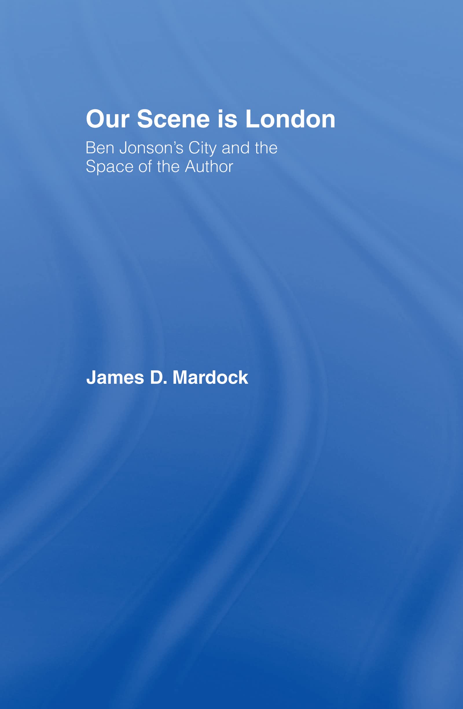 Our Scene is London: Ben Jonson's City and the Space of the Author (Studies in Major Literary Authors)