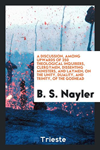 A Discussion, Among Upwards of 250 Theological Inquirers, Clergymen, Dissenting Ministers, and Laymen; On the Unity, Duality, and Trinity, of the Godhead