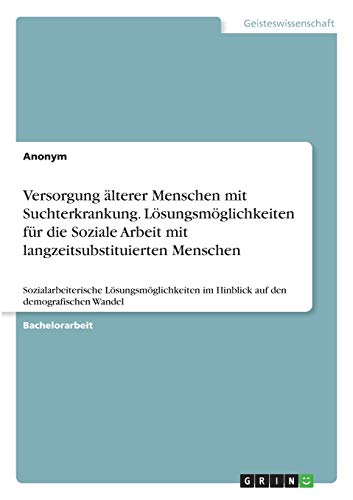 Versorgung älterer Menschen mit Suchterkrankung. Lösungsmöglichkeiten für die Soziale Arbeit mit langzeitsubstituierten Menschen: Sozialarbeiterische ... im Hinblick auf den demografischen Wandel