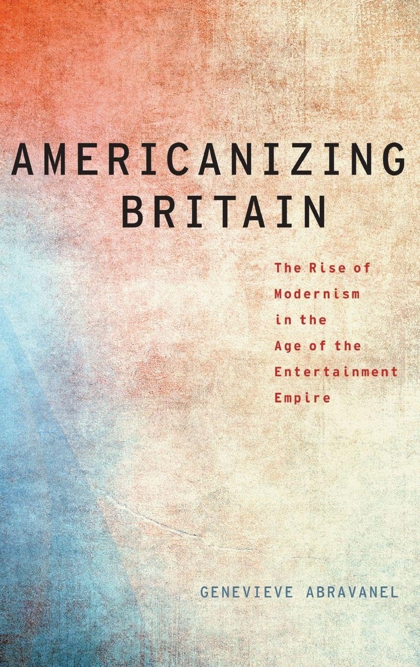 Americanizing Britain: The Rise of Modernism in the Age of the Entertainment Empire (Modernist Literature & Culture)