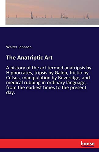 The Anatriptic Art: A history of the art termed anatripsis by Hippocrates, tripsis by Galen, frictio by Celsus, manipulation by Beveridge, and medical ... from the earliest times to the present day.