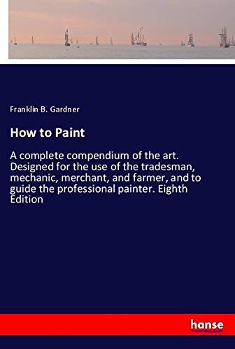 How to Paint: A complete compendium of the art. Designed for the use of the tradesman, mechanic, merchant, and farmer, and to guide the professional painter. Eighth Edition