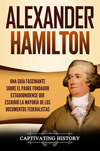 Alexander Hamilton: Una Guía Fascinante Sobre el Padre Fundador Estadounidense Que Escribió la Mayoría de los Documentos Federalistas