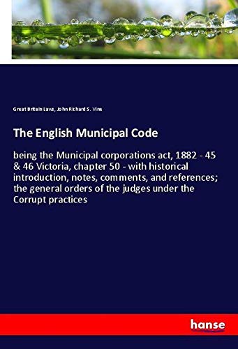 The English Municipal Code: being the Municipal corporations act, 1882 - 45 & 46 Victoria, chapter 50 - with historical introduction, notes, comments, ... of the judges under the Corrupt practices