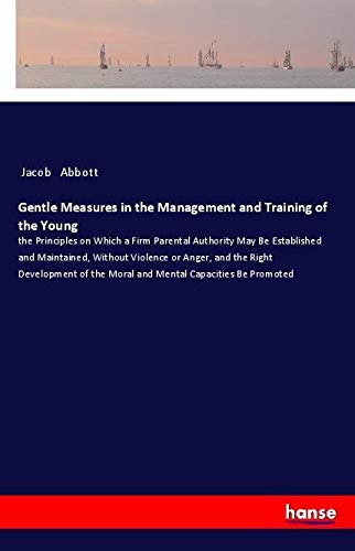 Gentle Measures in the Management and Training of the Young: the Principles on Which a Firm Parental Authority May Be Established and Maintained, ... the Moral and Mental Capacities Be Promoted