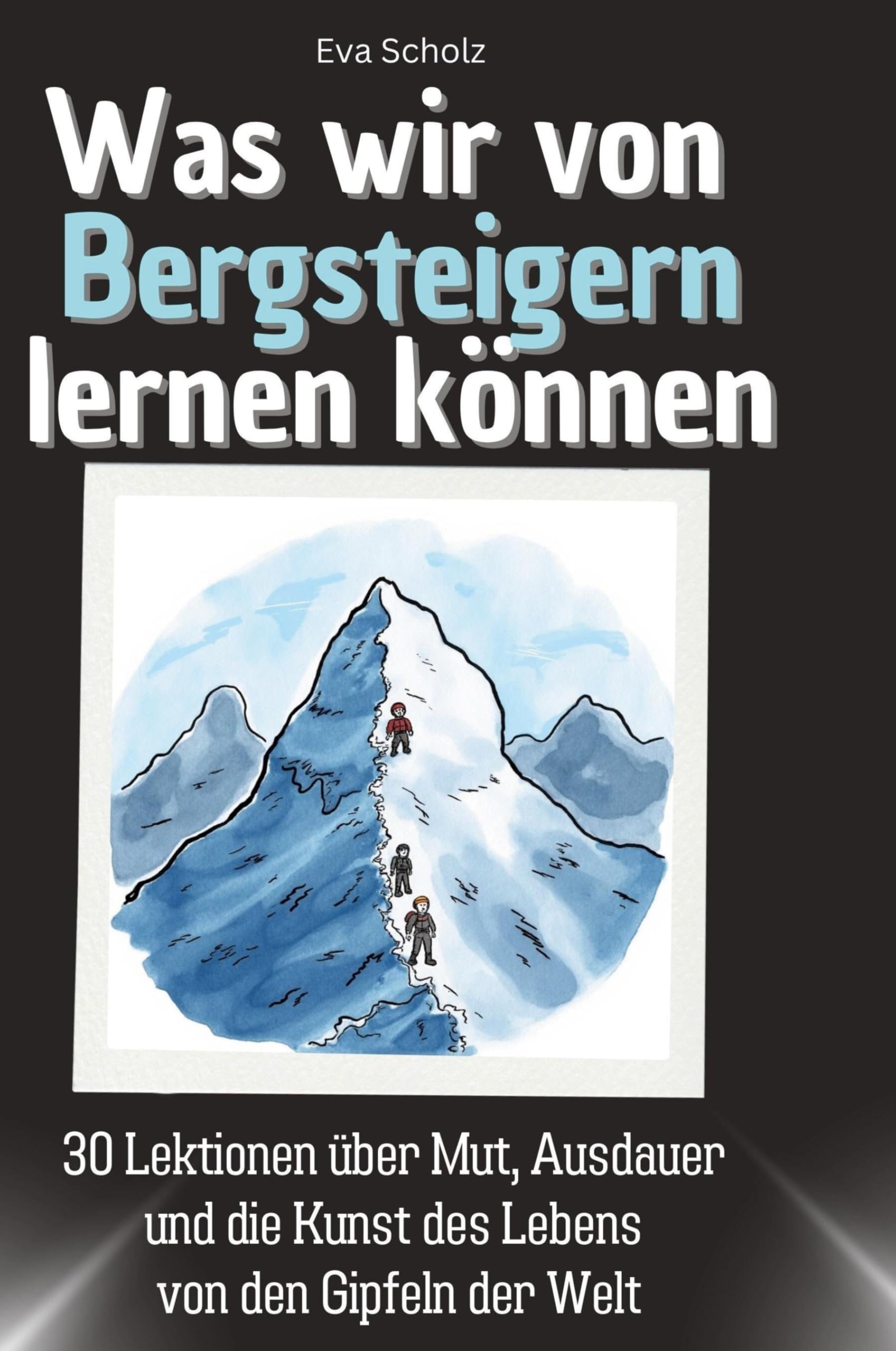 Was wir von Bergsteigern lernen können: 30 Lektionen über Mut, Ausdauer und die Kunst des Lebens von den Gipfeln der Welt