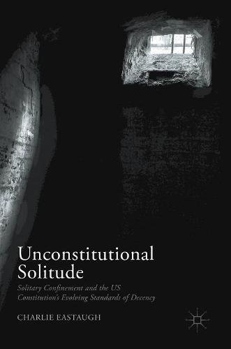 Unconstitutional Solitude: Solitary Confinement and the US Constitution's Evolving Standards of Decency (Palgrave Studies in Prisons and Penology)