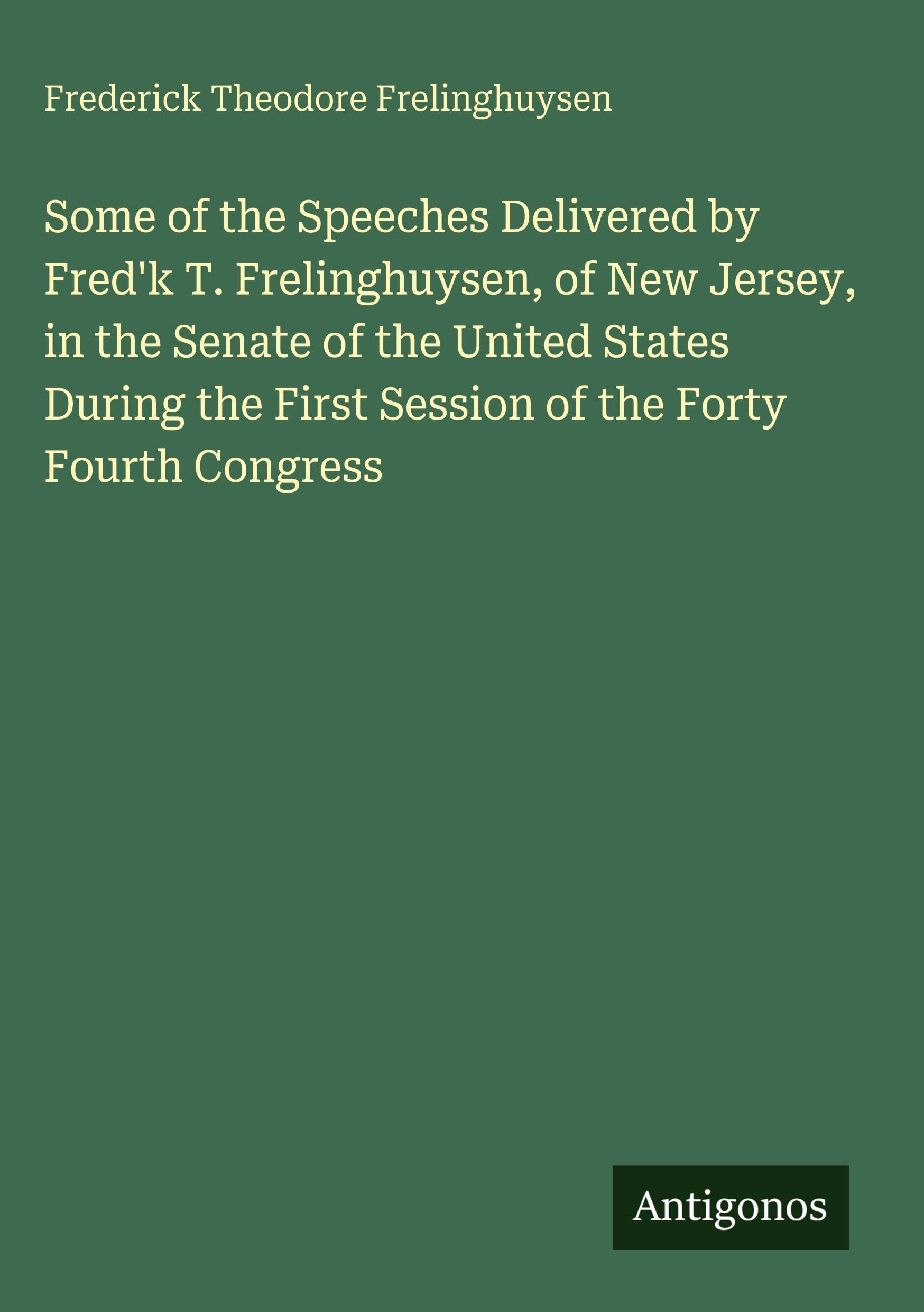 Some of the Speeches Delivered by Fred'k T. Frelinghuysen, of New Jersey, in the Senate of the United States During the First Session of the Forty Fourth Congress