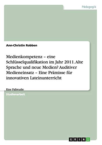Medienkompetenz - eine Schlüsselqualifikation im Jahr 2011. Alte Sprache und neue Medien? Auditiver Medieneinsatz - Eine Prämisse für innovativen Lateinunterricht: Eine Fallstudie
