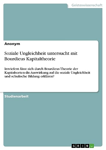 Soziale Ungleichheit untersucht mit Bourdieus Kapitaltheorie: Inwiefern lässt sich durch Bourdieus Theorie der Kapitalsorten die Auswirkung auf die ... Ungleichheit und schulische Bildung erklären?