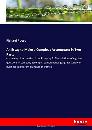 An Essay to Make a Compleat Accomptant in Two Parts: containing: 1. A treatise of bookkeeping 2. The solutions of eighteen questions in company ... of business in different branches of traffick