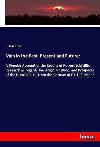 Man in the Past, Present and Future:: A Popular Account of the Results of Recent Scientific Research as regards the Origin, Position, and Prospects of the Human Race, from the German of Dr. L. Buchner