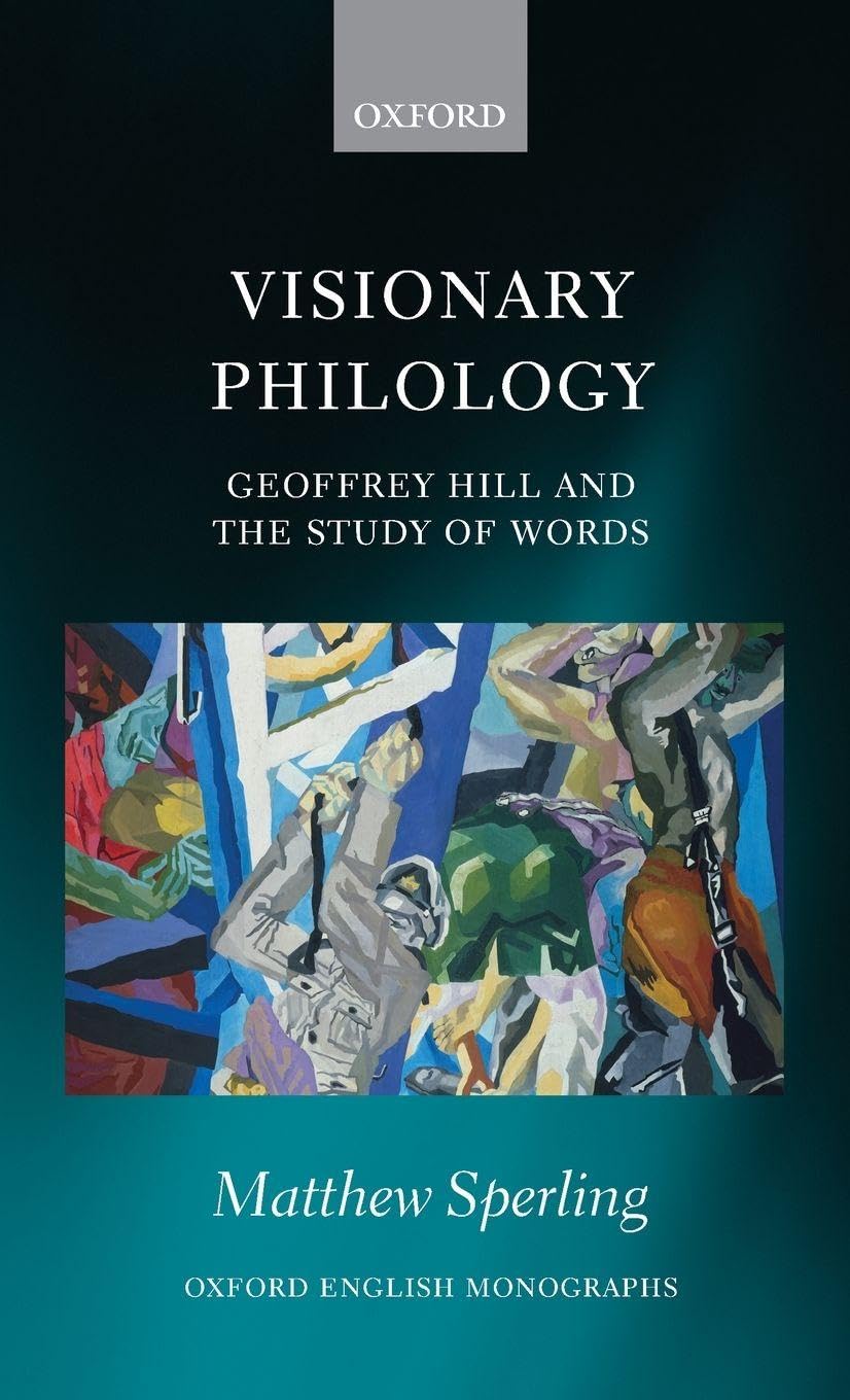 Visionary Philology: Geoffrey Hill and the Study of Words (Oxford English Monographs)