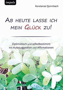 Ab heute lasse ich mein Glück zu: Optimistisch und selbstbestimmt  mit Autosuggestion und Affirmationen