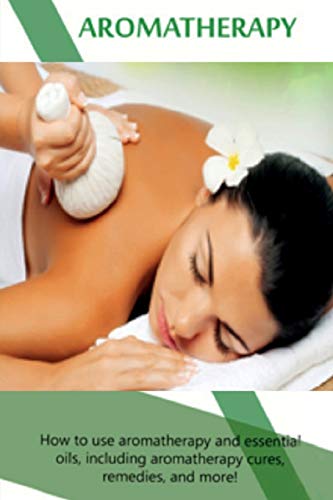 Aromatherapy: How to use aromatherapy and essential oils, including aromatherapy cures, remedies, and more!