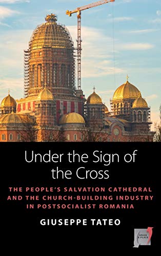 Under the Sign of the Cross: The People's Salvation Cathedral and the Church-Building Industry in Postsocialist Romania (Space and Place, Band 18)