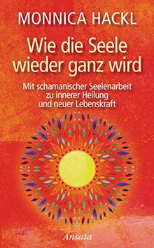 Wie die Seele wieder ganz wird: Mit schamanischer Seelenarbeit zu innerer Heilung und neuer Lebenskraft