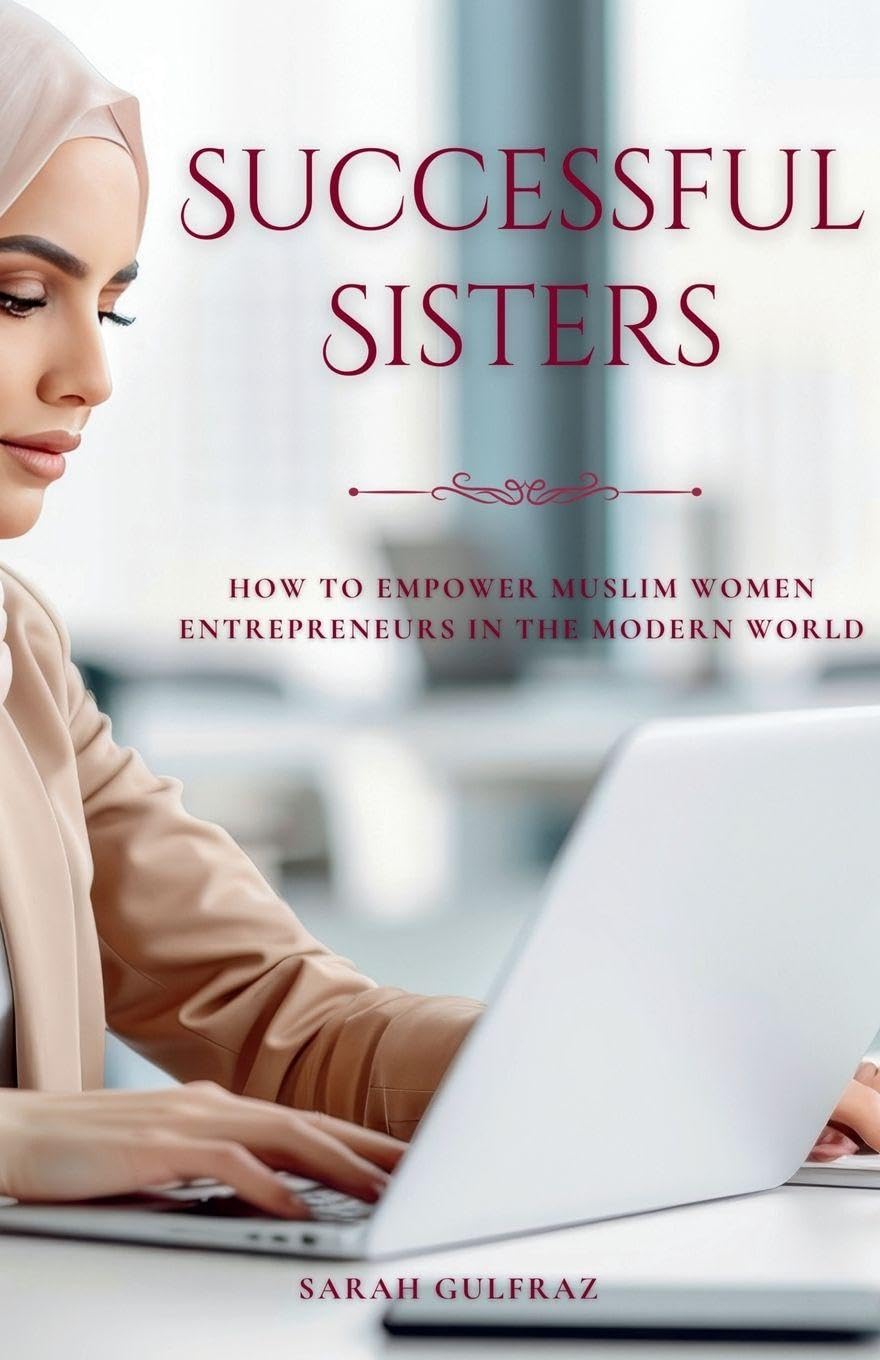 Successful Sisters: How To Empower Muslim Women Entrepreneurs in the Modern World: How To Empower Muslim Women Entrepreneurs in the Modern World: How ... Women Entrepreneurs in the Modern World