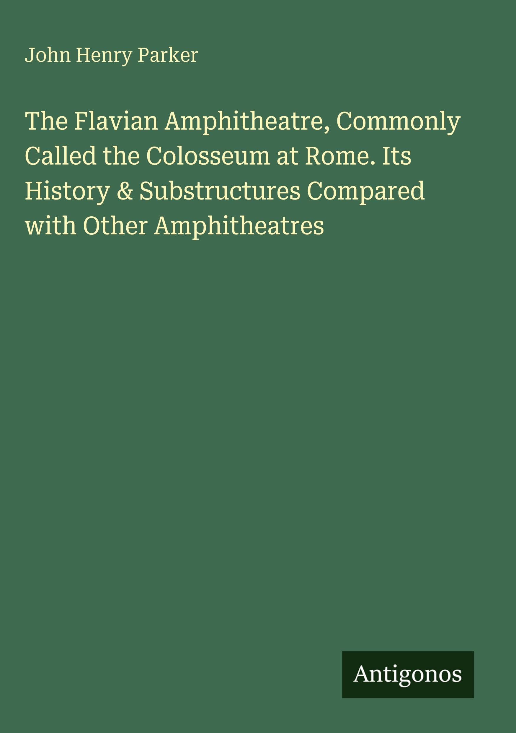 The Flavian Amphitheatre, Commonly Called the Colosseum at Rome. Its History & Substructures Compared with Other Amphitheatres