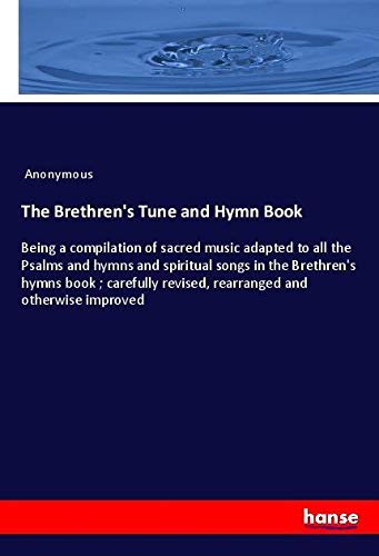 The Brethren's Tune and Hymn Book: Being a compilation of sacred music adapted to all the Psalms and hymns and spiritual songs in the Brethren's hymns ... revised, rearranged and otherwise improved