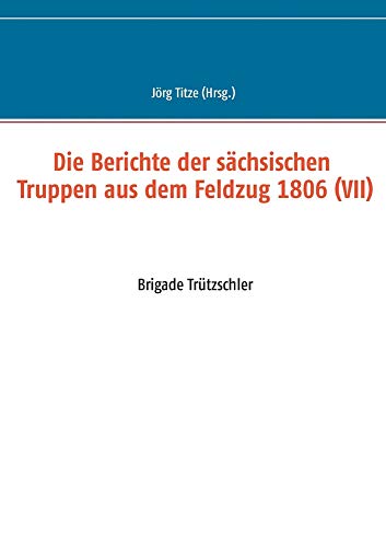 Die Berichte der sächsischen Truppen aus dem Feldzug 1806 (VII): Brigade Trützschler (Beiträge zur sächsischen Militärgeschichte zwischen 1793 und 1815)